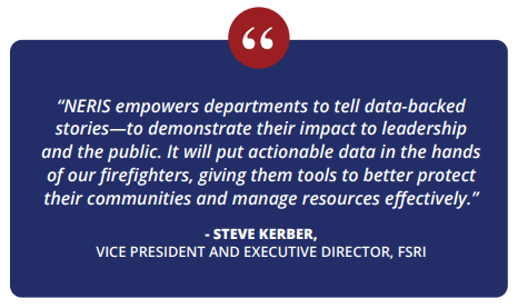 "NERIS empowers departments to tell data-backed stories--to demonstrate their impact to leadership and the public. It will put actionable data in the hands of our firefighters, giving them tools to better protect their communities and manage resources effectively." -Steve Kerber, Vice President and Executive Director, FSRI