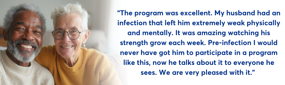 Minds in Motion Quote. The program was excellent. My husband had an infection that left him extremely weak physically and mentally. It was amazing watching his strength grow each week. Pre-infection I would never have got him to participate in a program like this, now he talks about it to everyone he sees. We are very pleased with it.