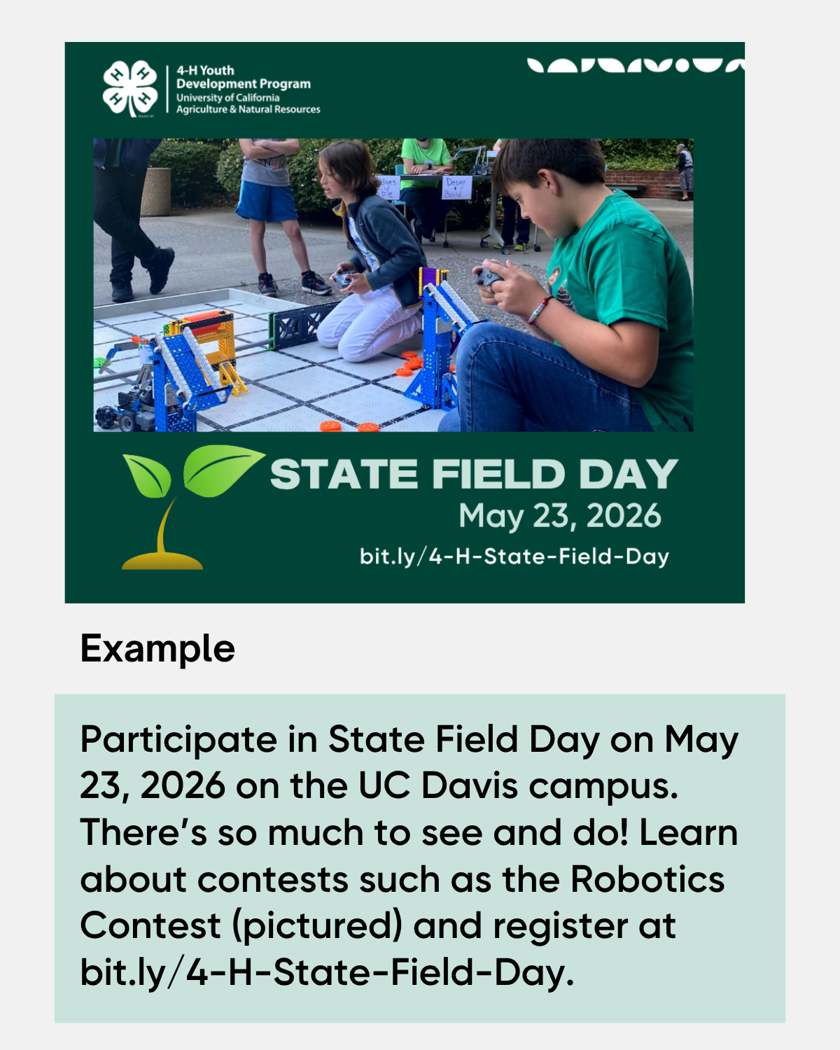 Image shows an example using the State Field Day 2026 promotion. State Field Day is May 23, 2026. Infornation is available at bit.ly/4-H-State-Field-Day. Alt text will lread participate in State Field Day on May 23, 2026 on tghe UC Davis campus. There's so much to see and do! Learn about contests such as Robotics Contest (pictured) and register at bit.ly/4-H-State-Field-Day Included is a photo of youth at an event.