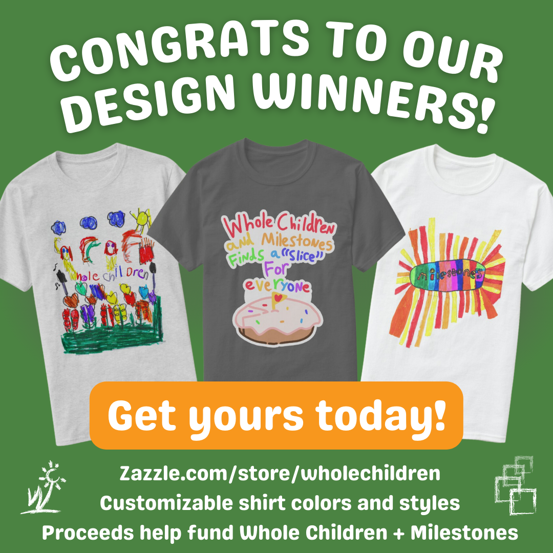 Congrats to our t-shirt design contest winners. Green background with 3 t-shirt previews of the winning designs. Buy your own at zazzle.com/store/wholechildren to support Whole Children and Milestones programs.