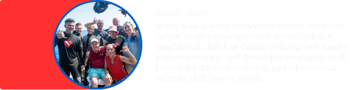 Image: Group photo of Random Acts cast, Nathan Ogden, and Diveheart team. Text reads: In a special episode of Random Acts on BYUtv, we helped motivational speaker Nathan Ogden, a quadriplegic, fulfill his dream of diving with sharks. Nathan's courage and determination inspire us all. Don’t miss this heartwarming and adventurous episode, click here to watch!