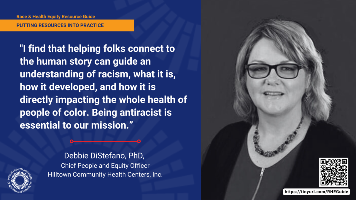 Debbie DiStefano, PhD, is the Chief People and Equity Officer at Hilltown Community Health Centers, Inc. portrait. "I find that helping folks connect to the human story can guide an understanding of racism, what it is, how it developed, and how it is directly impacting the whole health of people of color. Being antiracist is essential to our mission. "