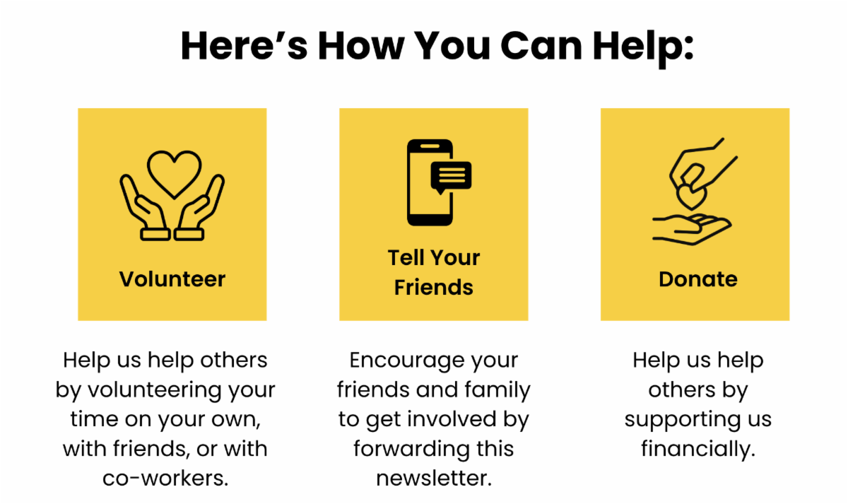 Here's how you can help: Volunteer Help us help others by volunteering your time on your own, with friends, or with co-workers. Tell your friends Encourage your friends and family to get involved by forwarding this newsletter. Donate Help us help others by supporting us financially.
