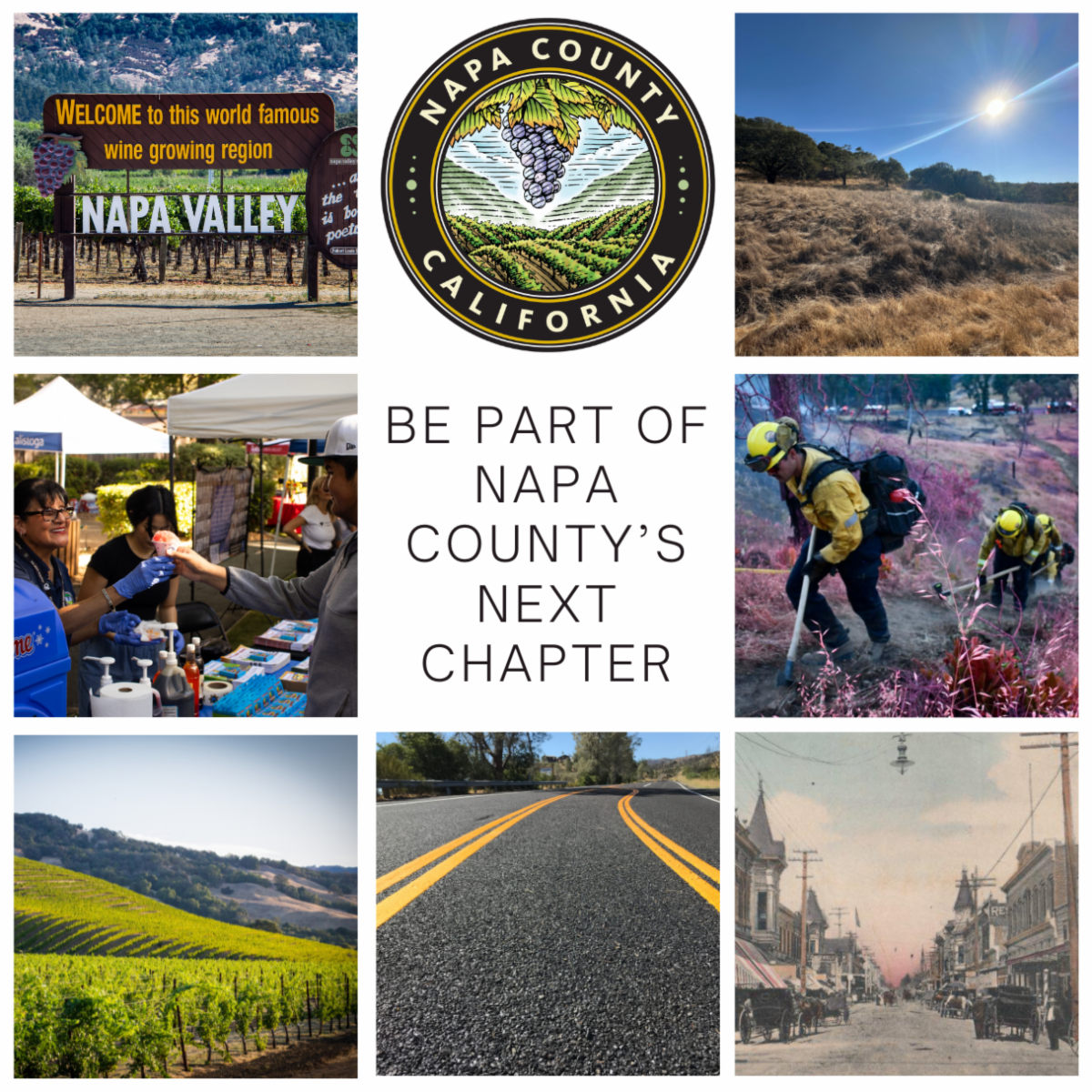 Graphic image is sectioned into nine equally sized squares. The top middle square has the Napa County Seal. The middle square has text that reads ‘be part of Napa county’ next chapter.’ The top left square has a photo of the Napa Valley Welcome sign with vineyards in the background. The left middle square depicts people interacting at an outreach type fair. The bottom left has a rolling hillside covered in vineyards. The bottom middle photo is of a newly paved and striped road. The bottom right photo is a historical photo of Main Street in hapa. The right middle photo is of two firefighters hiking through an area covered in fire retardant. The top right photo is of a hillside will gold dry grass and oak trees in the background. 