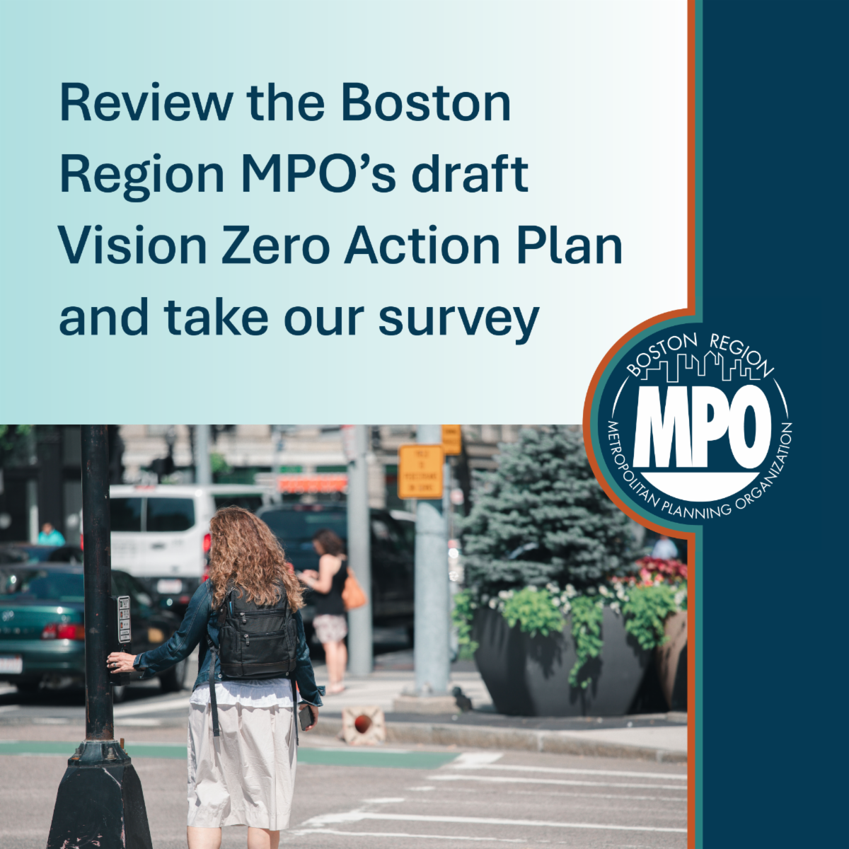 Photo of a woman pushing the crosswalk button to walk across the street. Text says Review the Boston Region MPO's draft Vision Zero Action Plan and take our survey. The MPO logo is also on the graphic.