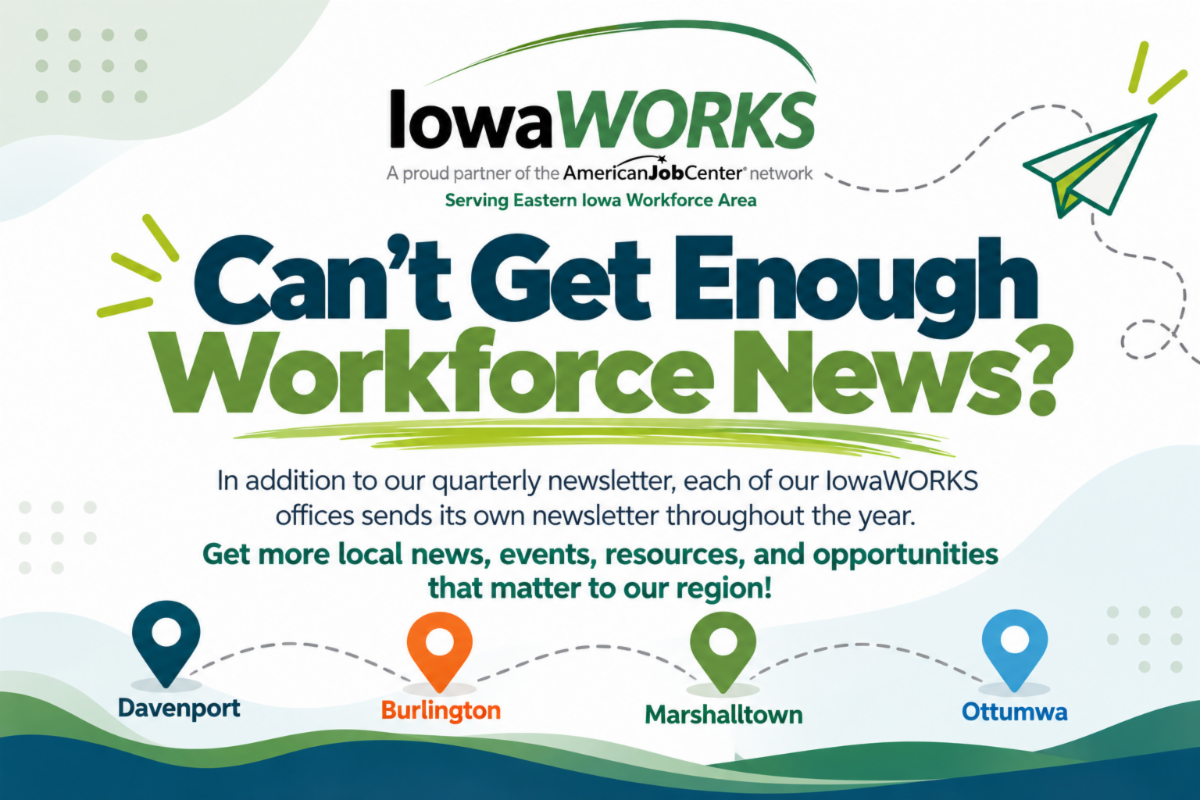 Can't get enough workforce news? In addition to our quarterly newsletter, each of our IowaWORKS offices (Burlington, Davenport, Marshalltown, and Ottumwa) sends its own newsletter throughout the year. Get more local news, events, resources, and opportunities that matter to our region.