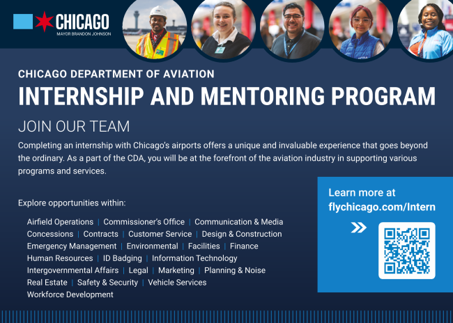 JOIN OUR TEAM Completing an internship with Chicago’s airports offers a unique and invaluable experience that goes beyond the ordinary. As a part of the CDA, you will be at the forefront of the aviation industry in supporting various programs and services. Explore opportunities within: Airfield Operations | Commissioner’s Office | Communication & Media Concessions | Contracts | Customer Service | Design & Construction Emergency Management | Environmental | Facilities | Finance Human Resources | ID Badging | Information Technology Intergovernmental Affairs | Legal | Marketing | Planning & Noise Real Estate | Safety & Security | Vehicle Services Workforce Development