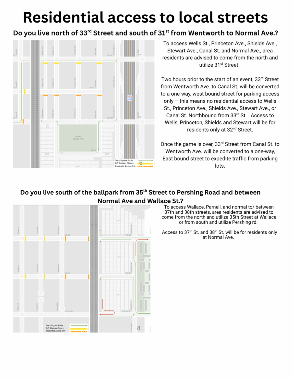 Flyer titled “Residential access to local streets” explaining traffic and access changes for residents near a ballpark.  Top section: Asks if the reader lives north of 33rd Street and south of 31st Street between Wentworth Avenue and Normal Avenue. A map highlights streets in this area with colored markings indicating closures and access routes.  Text explains:  o access Wells St., Princeton Ave., Shields Ave., Stewart Ave., Canal St. and Normal Ave., area residents are advised to come from the north and utilize 31st Street. Two hours prior to the start of an event, 33rd Street from Wentworth Ave. to Canal St. will be converted to a one-way, west bound street for parking access only – this means no residential access to Wells St., Princeton Ave., Shields Ave., Stewart Ave., or Canal St. Northbound from 33rd St.  Access to Wells, Princeton, Shields and Stewart will be for residents only at 32nd Street. Once the game is over, 33rd Street from Canal St. to Wentworth Ave. will be converted to a one-way, East bound street to expedite traffic from parking lots.   Bottom section: Asks if the reader lives south of the ballpark between 35th Street and Pershing Road, and between Normal Avenue and Wallace Street. A second map shows this area with marked routes and restrictions.  Text explains:  To access Wallace, Parnell, and normal to/ between 37th and 38th streets, area residents are advised to come from the north and utilize 35th Street at Wallace or from south and utilize Pershing rd. Access to 37th St. and 38th St. will be for residents only at Normal Ave.