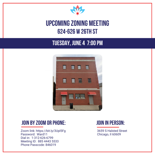 Upcoming zoning meeting 624-626 W 26th St Tuesday, June 4  7:00 PM Join by zoom or phone: Zoom link: https://bit.ly/3Upl5Fg Password:  Ward11 Dial in:  1-312-626-6799 Meeting ID:  885 4443 5533 Phone Passcode: 846019 Join in person: 3659 S Halsted Street Chicago, Il 60609