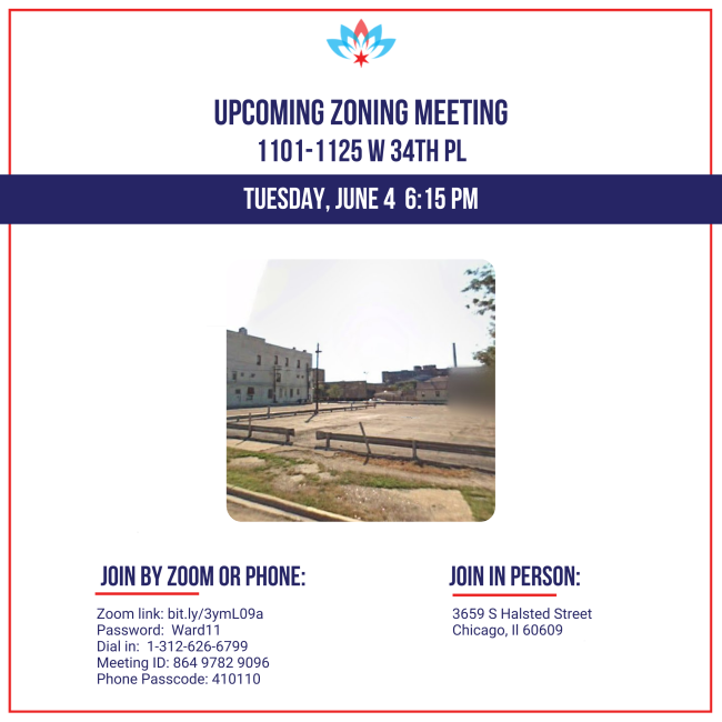 Upcoming zoning meeting 1101-1125 W 34th Pl Tuesday, June 4  6:15 PM Join by zoom or phone: Zoom link: bit.ly/3ymL09a Password:  Ward11 Dial in:  1-312-626-6799 Meeting ID: 864 9782 9096 Phone Passcode: 410110 Join in person: 3659 S Halsted Street Chicago, Il 60609