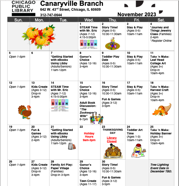 Canaryville Branch Library  November Calendar:KIDS & FAMILIES PROGRAMS:  STEAM TIME WITH MR. ERIC (AGES 7-12)  Wednesday, November 1st 4:15-5:00pm  Build! Create! Explore! Join us for a variety of activities that highlight Science, Technology, Engineering, Art, and/or Mathematics.  STORY TIME! (AGES 0-5)  Thursdays at 10:30am  Join us for a story time filled with lively stories, songs and rhymes. Stick around for free-play time after the program!  TAKE ‘N MAKE ACTIVITY (KIDS & FAMILIES)  Returning books or picking up movies for the weekend? Drop in for a do-it-yourself craft or a fun S.T.E.A.M. activity.  Take it to go or settle in and complete it at the library! Parents are encouraged to get creative too! One per person while supplies last.  FUN & GAMES (KIDS & FAMILIES)  Parents and children are welcome to our use our board games, puzzles, Legos, and building blocks.  KIDS/TEENS CREATE (AGES 3-16)  Cure the doldrums! Dive into our “Art Cart” and get creative with our buffet of art supplies.  TODDLER ART TIME (AGES 1-3)  Friday, November 24th 10:00-11:00am  Engage with your toddler through a simple craft and creative play!  STAY & PLAY (AGES 0-5)  Early Childhood research strongly supports that free play is vital to a child’s intellectual and physical development. We have blocks, Legos, puzzles, puppets, games, coloring/craft supplies and other hands-on activities allowing families time to read, discover and create together! This is an unstructured do-it-yourself program, but we encourage families to interact with each other and our staff.  JOURNEY AND THINGZ JEWELRY CLASS (FAMILIES)  Join us to participate in this beginner’s class which will focus on the basics of creating one-of-a-kind jewelry pieces using beads, raw materials and metals. You will learn skills such as threading, fastening and wirework. After learning these skills, you will have the opportunity to make your own necklace, bracelet and/or earrings to fit your personal style. All supplies are provided. Please register online or by calling or visiting Canaryville library. Space is limited. Children must be accompanied by an adult.  Hands-on, nature-based activities promote intellectual, emotional, l and physical growth in children a  TEEN PROGRAMS:  GAMER’S CHOICE (AGES 11-16)  Feel like racing as Waluigi on Rainbow Road? Want to wield a LEGO lightsaber or LEGO magic wand? How about zipping around Starfall Islands as Sonic? Bring a friend and game around on our Nintendo Switch!  ADULT PROGRAMS:  *GETTING STARTED WITH eBOOKS USING LIBBY  Tuesdays, November 7th and November 21st 11:00am  Interested in eBooks? Not sure how to get started? We can help! Come on in with your own personal device (smartphone, tablet, or laptop) and your library card and we'll show you how to start downloading eBooks using the Libby app. You can download Libby on: iOS 10+, Android 5.0+ and Fire OS 5+.  *ADULT BOOK DISCUSSION: The Zookeeper’s Wife  Thursday November 15th 6:00pm  The story of Warsaw zookeeper Jan Zabinski and his wife Antonina, who hid Jews in their zoo during the German occupation and worked with the resistance movement