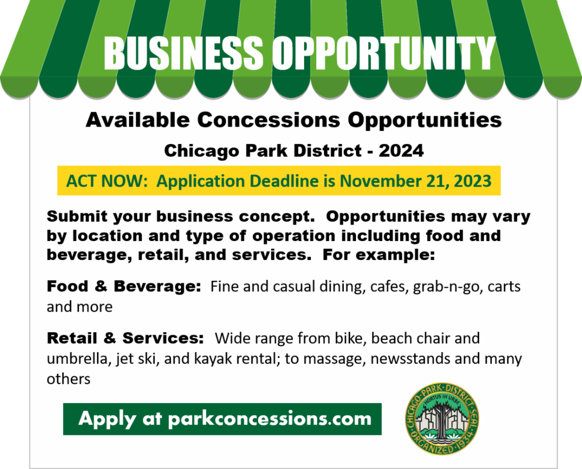 Business Opportunity- Available Concession Opportunities. Chicago Park District- 2024. ACT NOW: Application Deadline is November 21, 2023. Submit your business concept. Opportunities may vary by location and type of operation including food and beverage, retail, and services. For example: Food and Beverage; Fine and causal dining, grab-n-go, carts, and more. Retail & Services; wide range from bike, beach chair, and umbrella, jet ski, and kayak rental; to massage, newsstand, and many others.. Apply at parkconcessions.com. 
