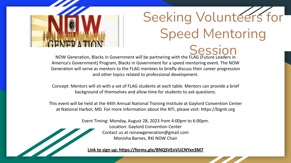 Seeking Volunteers for Speed Mentoring Session. NOW Generation, Blacks in Government will be partnering with the FLAG (Future Leaders in America's Government) Program, Blacks in Government for a speed mentoring event. The NOW Generation will serve as mentors to the FLAG mentees to briefly discuss their career progression and other topics related to professional development.   Concept: Mentors will sit with a set of FLAG students at each table. Mentors can provide a brief background of themselves and allow time for students to ask questions.   This event will be held at the 44th Annual National Training Institute at Gaylord Convention Center at National Harbor, MD. For more information about the NTI, please visit: https://bignti.org  Event Timing: Monday, August 28, 2023 from 4:00pm to 6:00pm.  Location: Gaylord Convention Center  Contact us at rxinowgeneration@gmail.com Monisha Barnes, RXI NOW Chair. Link to sign up: https://forms.gle/BNQSVEnVUCNYxn3M7