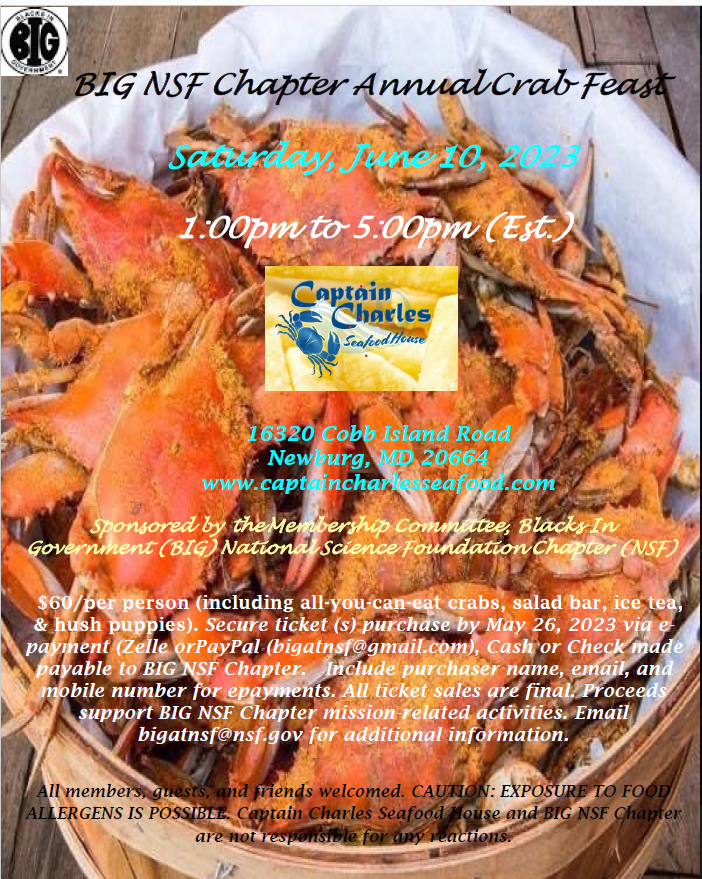 The National Science Foundation Chapter of Blacks In Government cordially invites you to join them on Saturday, June 11, 2023, 1:00pm to 5:00pm (EST), for their annual Crab Feast. All participants must purchase a ticket ($60/per person) before Friday, May 26, 2023. Contact bigatnsf@gmail.com for more information. Join us for a day of relaxation and fine cuisine at Southern Maryland’s Captain Charles Seafood House.