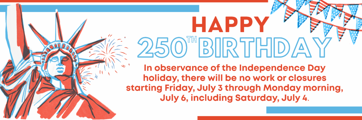 In observance of the Independence Day holiday, there will be no work or closures starting Friday, July 3 through Monday morning, July 6, including Saturday, July 4.