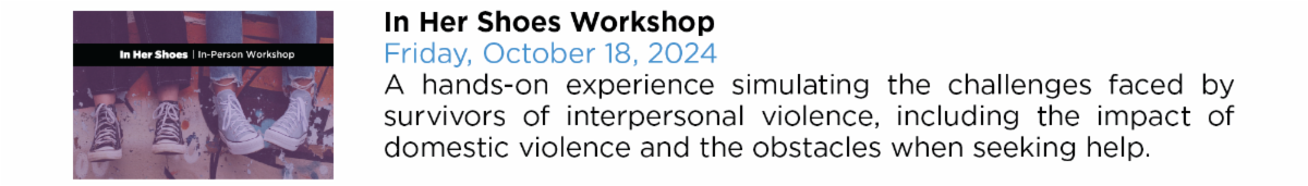 In Her Shoes Workshop Friday, October 18, 2024 A hands-on experience simulating the challenges faced by  survivors of interpersonal violence, including the impact of  domestic violence and the obstacles when seeking help