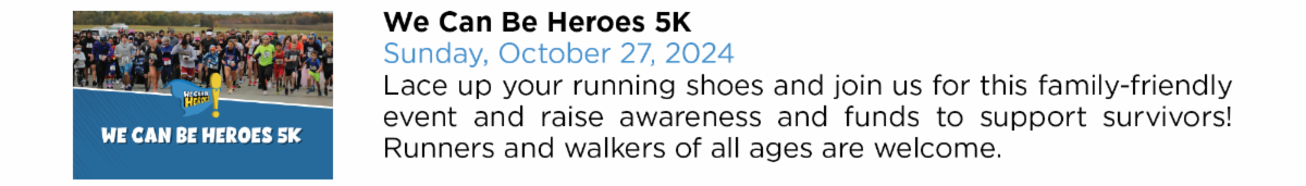 We Can Be Heroes 5K Sunday, October 27, 2024 Lace up your running shoes and join us for this family-friendly  event and raise awareness and funds to support survivors!  Runners and walkers of all ages are welcome.