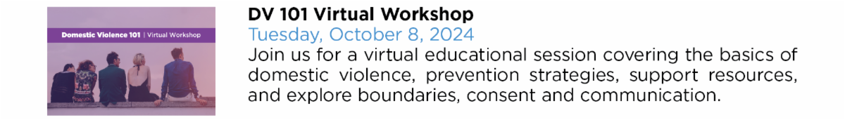 DV 101 Virtual Workshop Tuesday, October 8, 2024 Join us for a virtual educational session covering the basics of  domestic violence, prevention strategies, support resources,  and explore boundaries, consent and communication.