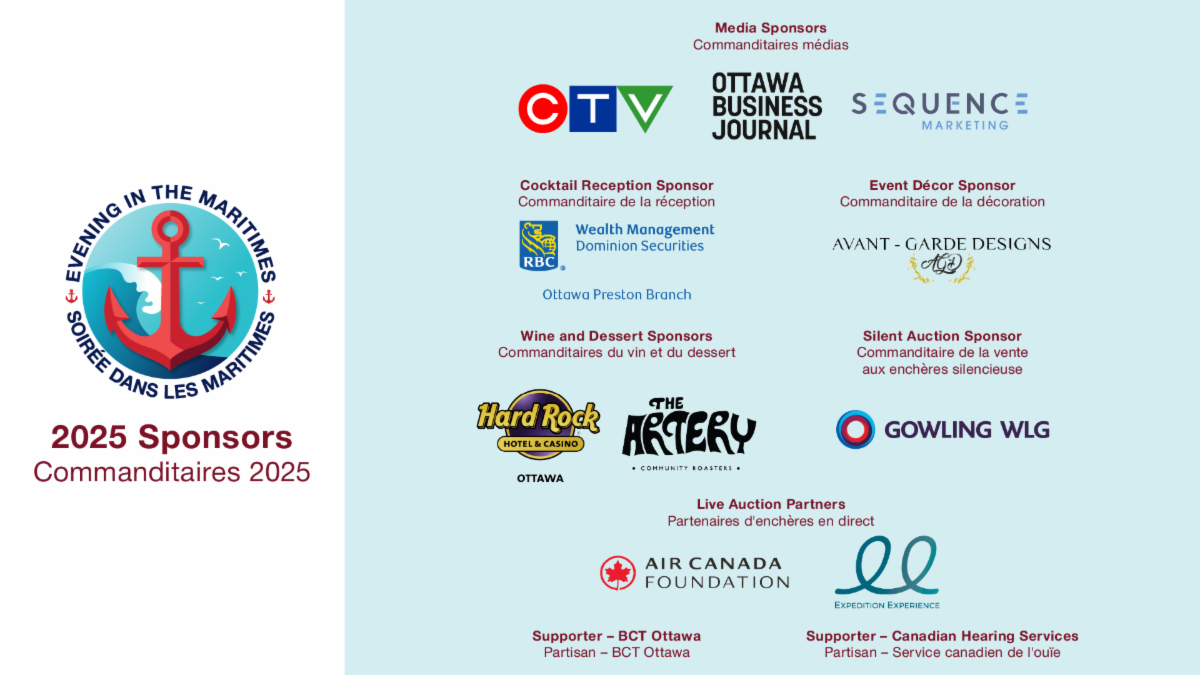 Evening in the Maritimes 2025 Sponsors. Media Sponsors CTV, Ottawa Business Journal, Sequence Marketing. Cocktail REception sponsor RBC Wealth Management Dominion Securities Ottawa Preston Branch, Event Decor Sponsor Avant Garde Designs, Wine Sponsor Hard Rock Hotel and Casino Ottawa, Dessert Sponsor The Artery Community Roasters, Silent Auction Sponsor Gowling WLG, Live Auction Partners Air Canada Foundation, Expedition Experience. Supporter BCT Ottawa and Canadian Hearing Services