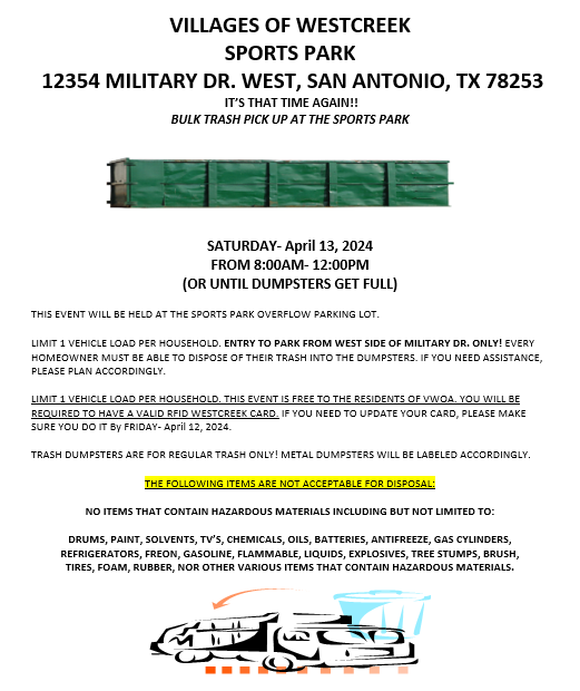 SATURDAY- April 13, 2024 FROM 8:00AM- 12:00PM (OR UNTIL DUMPSTERS GET FULL) THIS EVENT WILL BE HELD AT THE SPORTS PARK OVERFLOW PARKING LOT. LIMIT 1 VEHICLE LOAD PER HOUSEHOLD. ENTRY TO PARK FROM WEST SIDE OF MILITARY DR. ONLY! EVERY HOMEOWNER MUST BE ABLE TO DISPOSE OF THEIR TRASH INTO THE DUMPSTERS. IF YOU NEED ASSISTANCE, PLEASE PLAN ACCORDINGLY. LIMIT 1 VEHICLE LOAD PER HOUSEHOLD. THIS EVENT IS FREE TO THE RESIDENTS OF VWOA. YOU WILL BE REQUIRED TO HAVE A VALID RFID WESTCREEK CARD. IF YOU NEED TO UPDATE YOUR CARD, PLEASE MAKE SURE YOU DO IT BEFORE FRIDAY- JUNE 16, 2023.  TRASH DUMPSTERS ARE FOR REGULAR TRASH ONLY! METAL DUMPSTERS WILL BE LABELED ACCORDINGLY. THE FOLLOWING ITEMS ARE NOT ACCEPTABLE FOR DISPOSAL: NO ITEMS THAT CONTAIN HAZARDOUS MATERIALS INCLUDING BUT NOT LIMITED TO: DRUMS, PAINT, SOLVENTS, TV’S, CHEMICALS, OILS, BATTERIES, ANTIFREEZE, GAS CYLINDERS, REFRIGERATORS, FREON, GASOLINE, FLAMMABLE, LIQUIDS, EXPLOSIVES, TREE STUMPS, BRUSH, TIRES, FOAM, RUBBER, NOR OTHER VARIOUS ITEMS THAT CONTAIN HAZARDOUS MATERIALS.