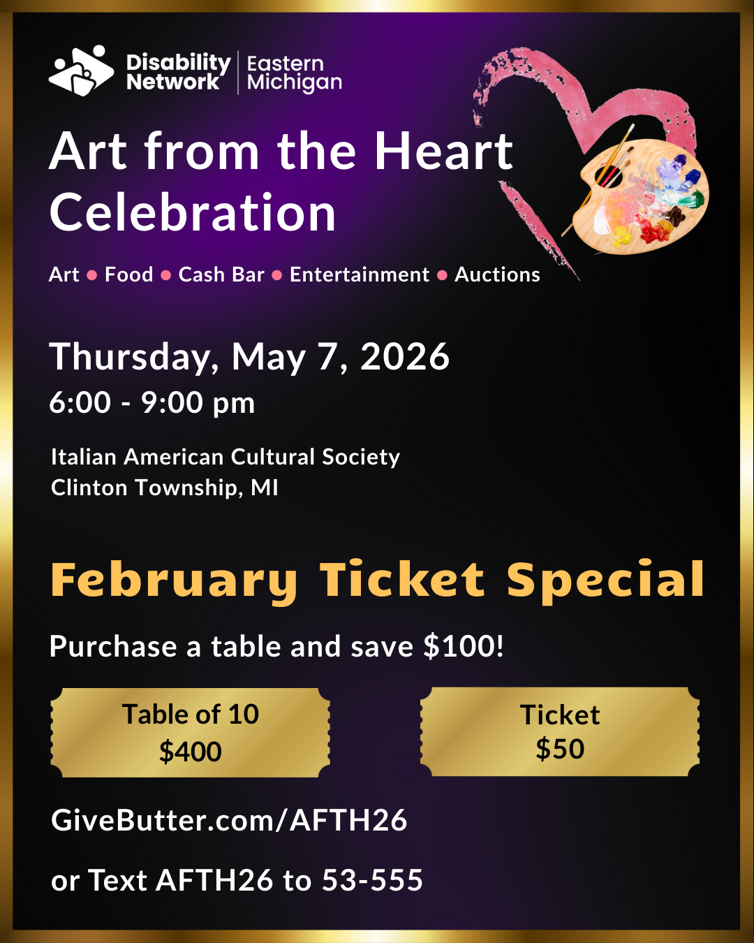 February ticket special for Disability Network Eastern Michigan's Art from the Heart fundraiser on May 7, 2026. Buy a table of 10 for $400. One ticket is $50. Purchase at GiveButter.com/AFTH26 or or Text AFTH26 to 53-555.