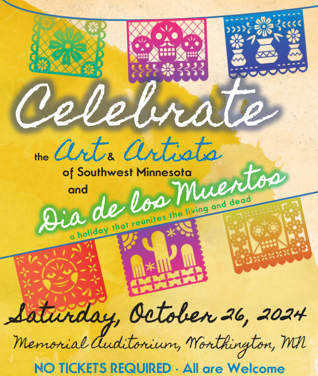 Celebrate the Art & Artists of Southwest Minnesota and Dia de los Muertos. Saturday, October 26, 2024. Memorial Auditorium, Worthington, MN. No tickets required. All are welcome.