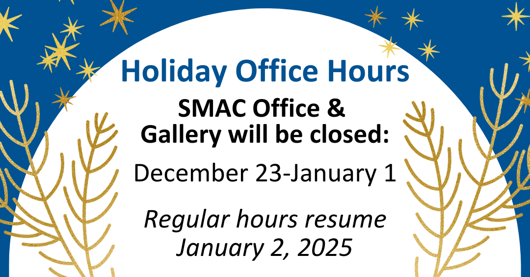 Holiday Office Hours. SMAC Office & Gallery will be closed: December 23-January 1. Regular hours resume January 2, 2025.