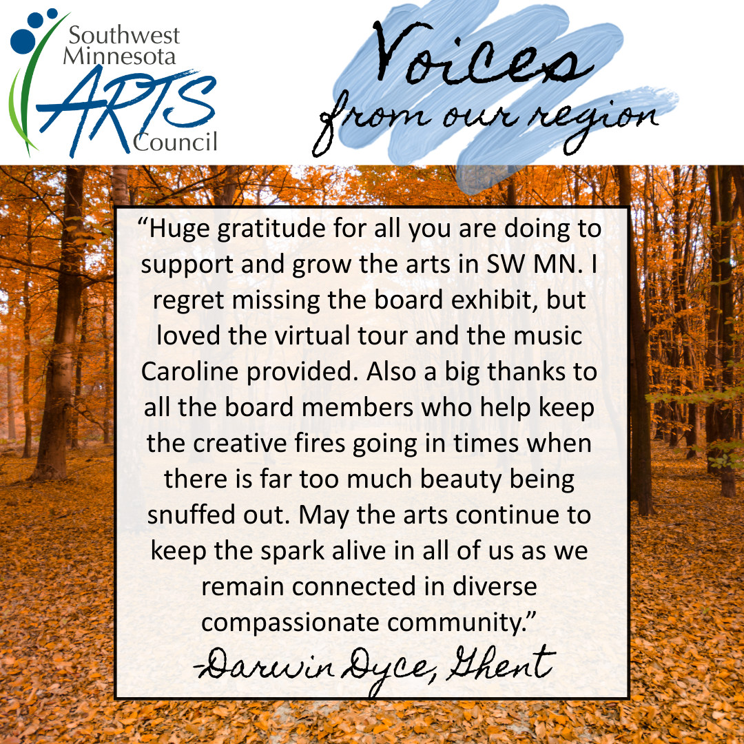 Voices from our region. Huge gratitude for all you are doing to support and grow the arts in SW MN. I regret missing the board exhibit but loved the virtual tour and the music Caroline provided. Also a big thanks to all the board members who help keep the creative fires going in times when there is far too much beauty being snuffed out. May the arts continue to keep the spark alive in all of us as we remain connected in diverse compassionate community. Darwin Dyce
