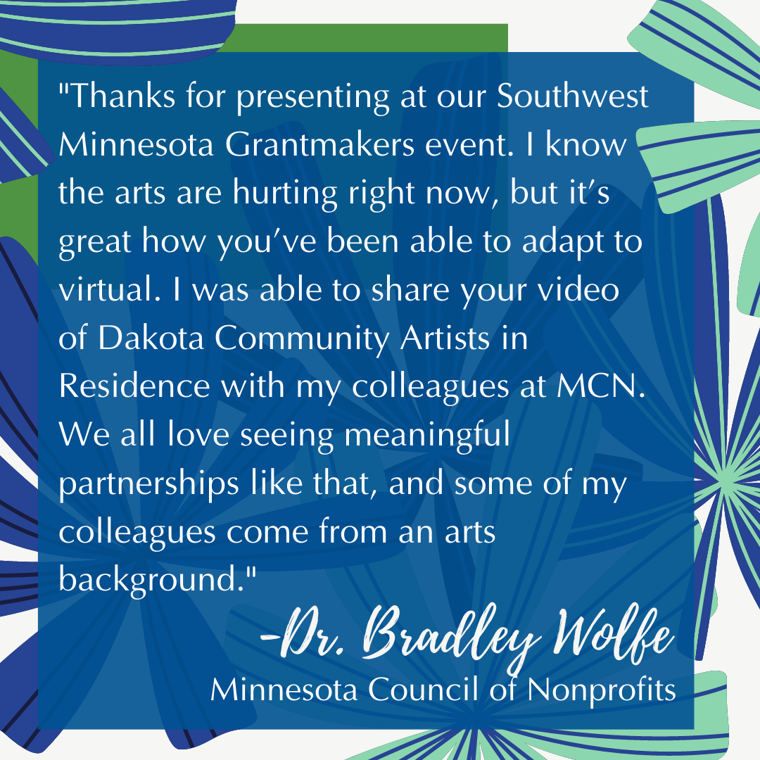 "Thanks for presenting at our Southwest Minnesota Grantmakers event. I know the arts are hurting right now, but it’s great how you’ve been able to adapt to virtual. I was able to share your video of Dakota Community Artists in Residence with my colleagues.