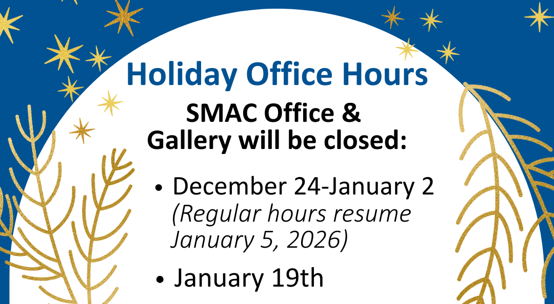 SMAC Office and Gallery Hours for the Holidays we will be closed December 24 through January 2. Regular hours will resume January 5 2026. Also closed January 19th 2026.