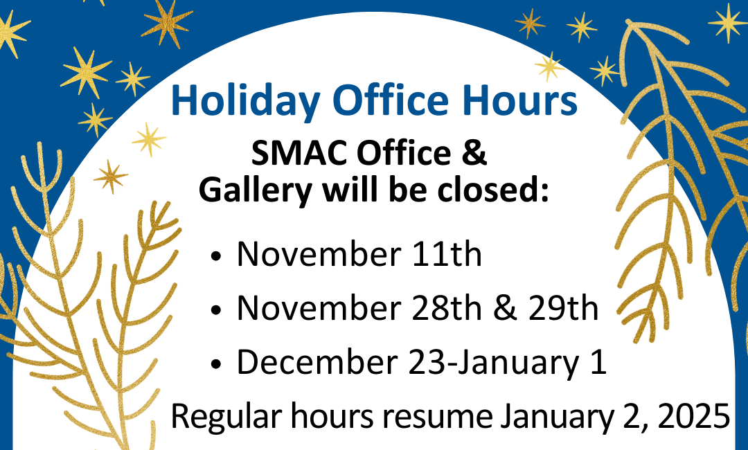 Holiday Office Hours. SMAC Office & Gallery will be closed: November 11th, November 28th & 29th, December 23-January 1. Regular hours resume January 2, 2025.