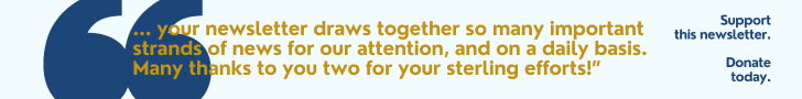 "... Your newsletter draws together so many important strands of news for our attention, and on a daily basis. Many thanks to you two for your sterling efforts!” Support  this newsletter. Donate today. 