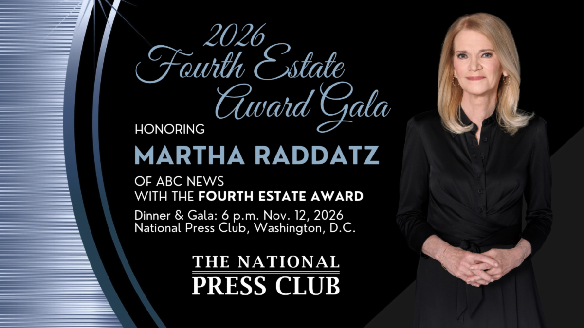 2026 Fourth Estate Award Gala honoring MARTHA RADDATZ of ABC News with the Fourth Estate Award. Dinner & Gala: 6 p.m. on Nov. 12, 2026 at the National Press Club. Tickets on sale now.