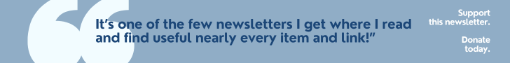 It’s one of the few newsletters I get where I read and find useful nearly every item and link!” Support this newsletter. Donate  today. 