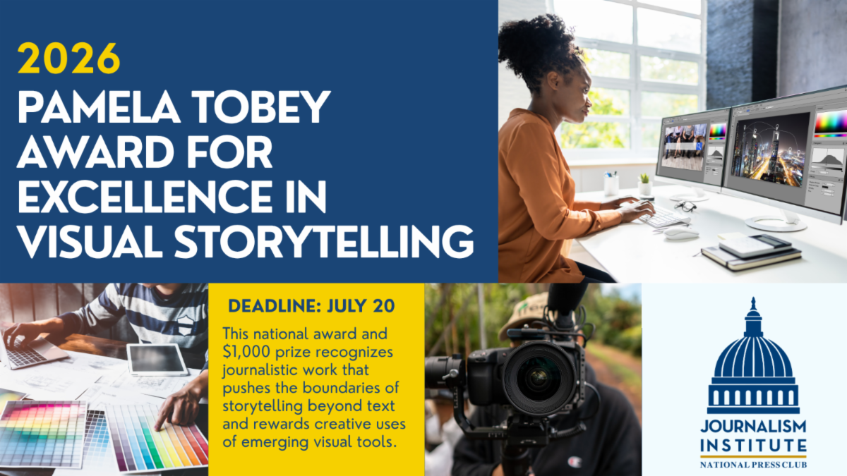 2026 Pamela Tobey Award for Excellence in Visual Storytelling.  Deadline: July 20. This national award and $1,000 prize recognizes journalistic work that pushes the boundaries of storytelling beyond text and rewards creative uses of emerging visual tools. 