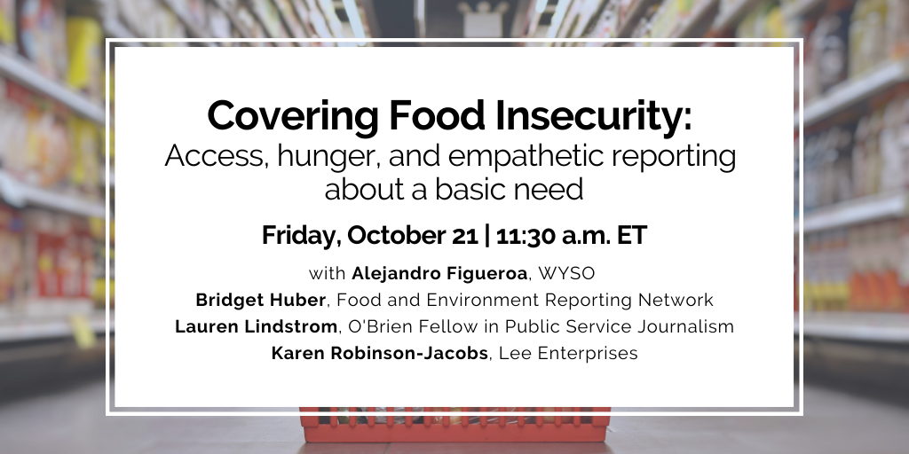 Upcoming program on Covering Food Insecurity: Access, hunger, and empathetic reporting about a basic need. Click for more details.
