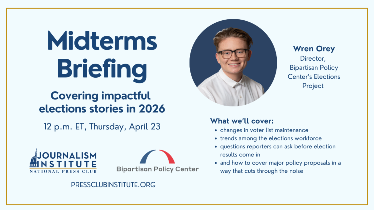 Midterms Briefing: Covering impactful elections stories in 2026. April 23, noon ET. Join us over Zoom. With Wren Orey, director, elections project at the Bipartisan Policy Center. We'll cover: changes in voter list maintenance and what they mean for election coverage; trends among the elections workforce; • questions reporters can ask before election results come in.