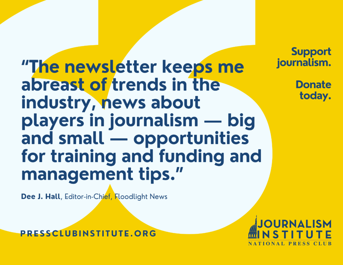 "The newsletter keeps me abreast of trends in the industry, news about players in journalism — big and small — opportunities for training and funding, and management tips." Dee J. Hall, editor-in-chief, Floodlight News. Donate now. Support journalism. Support democracy.
