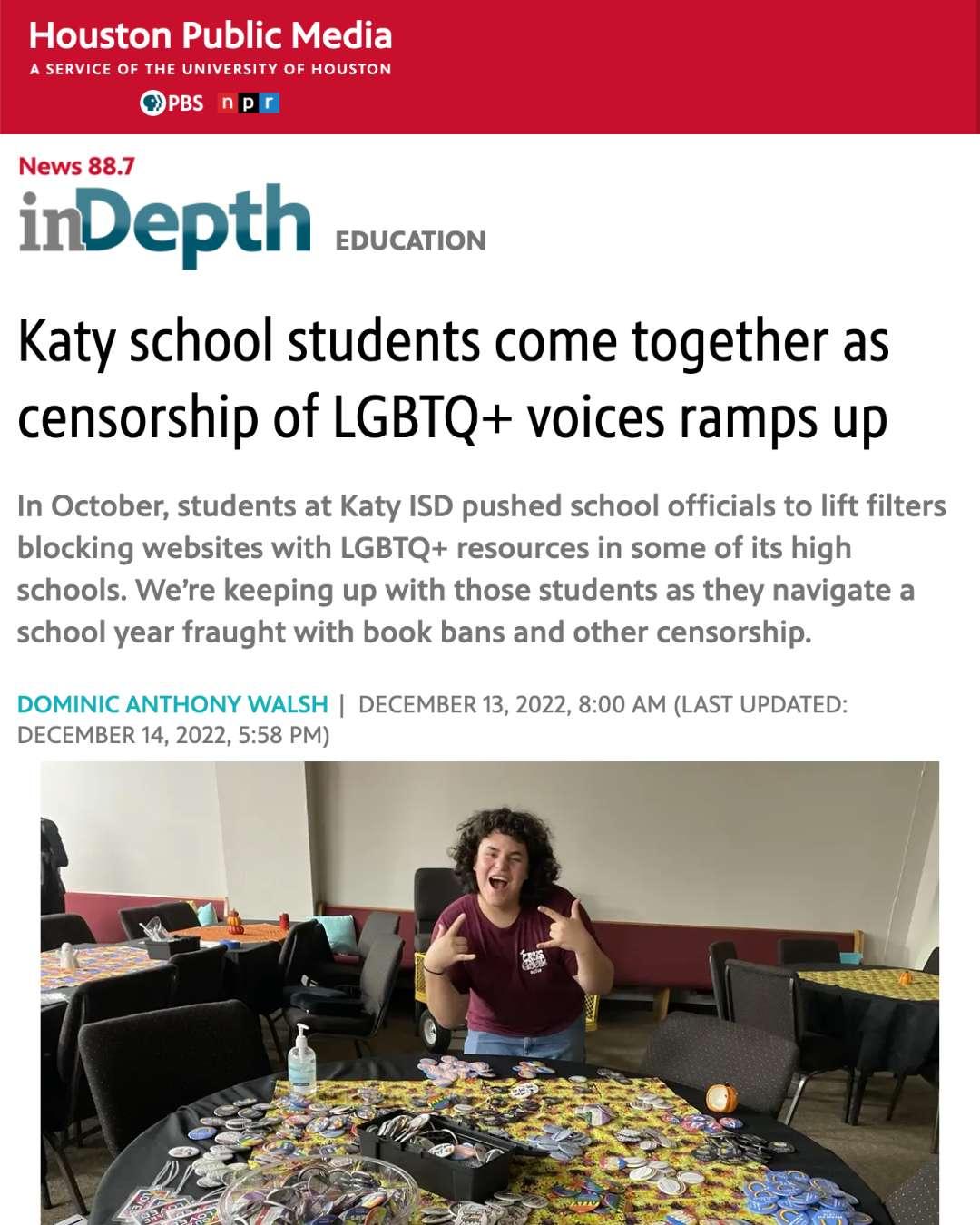 A screen shot from a Houston Public Media article, entitled: Katy school students come together as censorship of LGBTQ+ voices ramps up. Article is writen by Dominic Anthony Walsh and was posted on December 13, 2022 and last updated on December 14, 2022. The subheading reads: In October, students at Katy ISD pushed school officials to lift filters blocking websites with LGBTQ+ resources in some of its high schools. We’re keeping up with those students as they navigate a school year fraught with book bans and other censorship. Below the subheader is a photo of Cinco Ranch High School GSA Gabe member in front of a round table covered in LGBTQ pins. They are smiling with mouth open and holding up the ASL sign for "I love you" with both hands.
