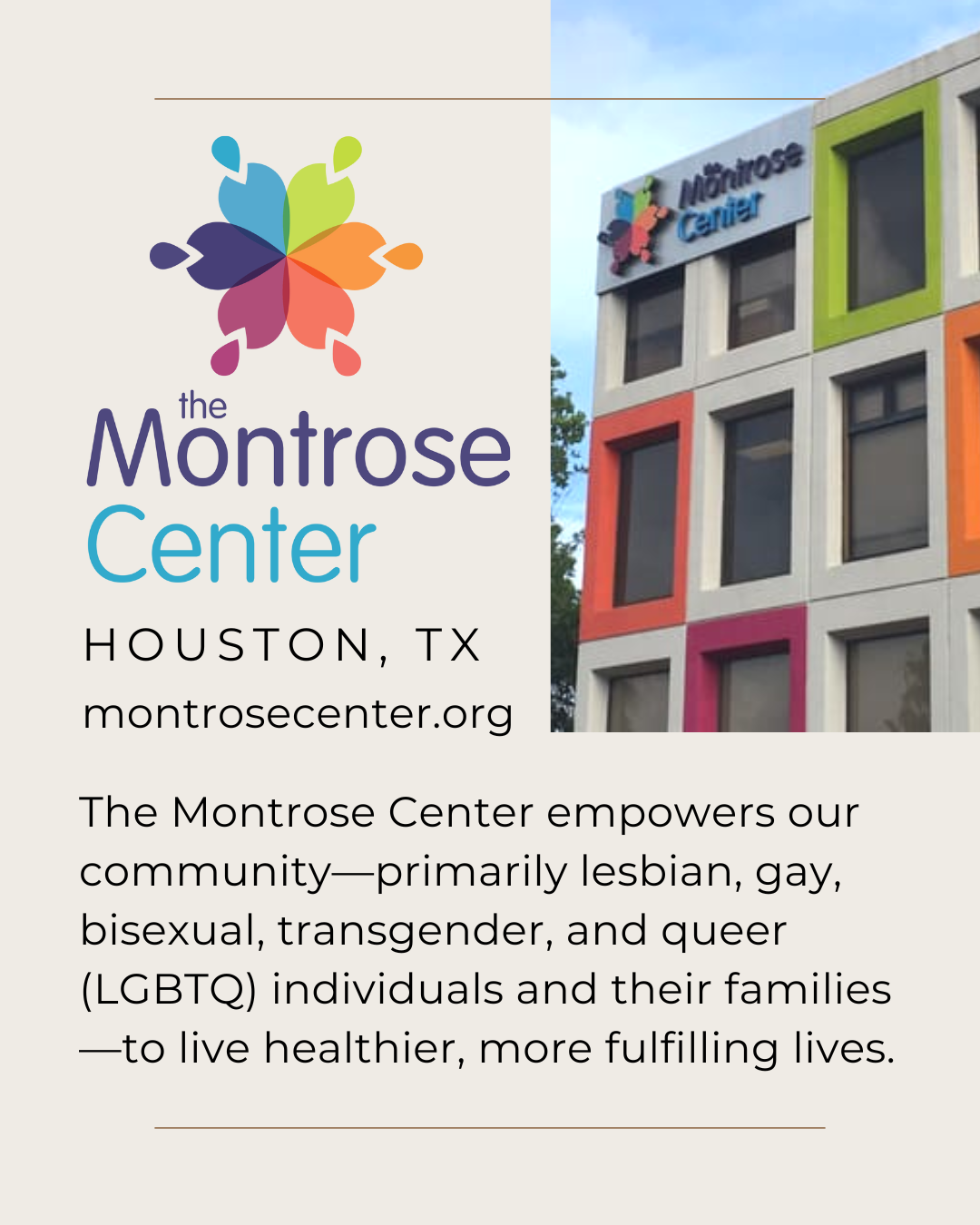 Thumbnail preview of an Instagram post. On an off-white background, a logo for the Montrose Center in Houston, Texas. The logo looks like a flower with 6 petals with raindrops pointing inward toward each petal. They are the colors of a muted rainbow. Next to the logo is a photo of the Montrose Center's white building with a sign and some window borders painted the colors of their logo. Below, text shows the Montrose Center's website: m o n t r o s e c e n t e r dot o r g. Text of the mission reads: The Montrose Center empowers our community--primarily lesbian, gay, bisexual, transgender, and queer individuals and their families--to live healthier, more fulfilling lives.