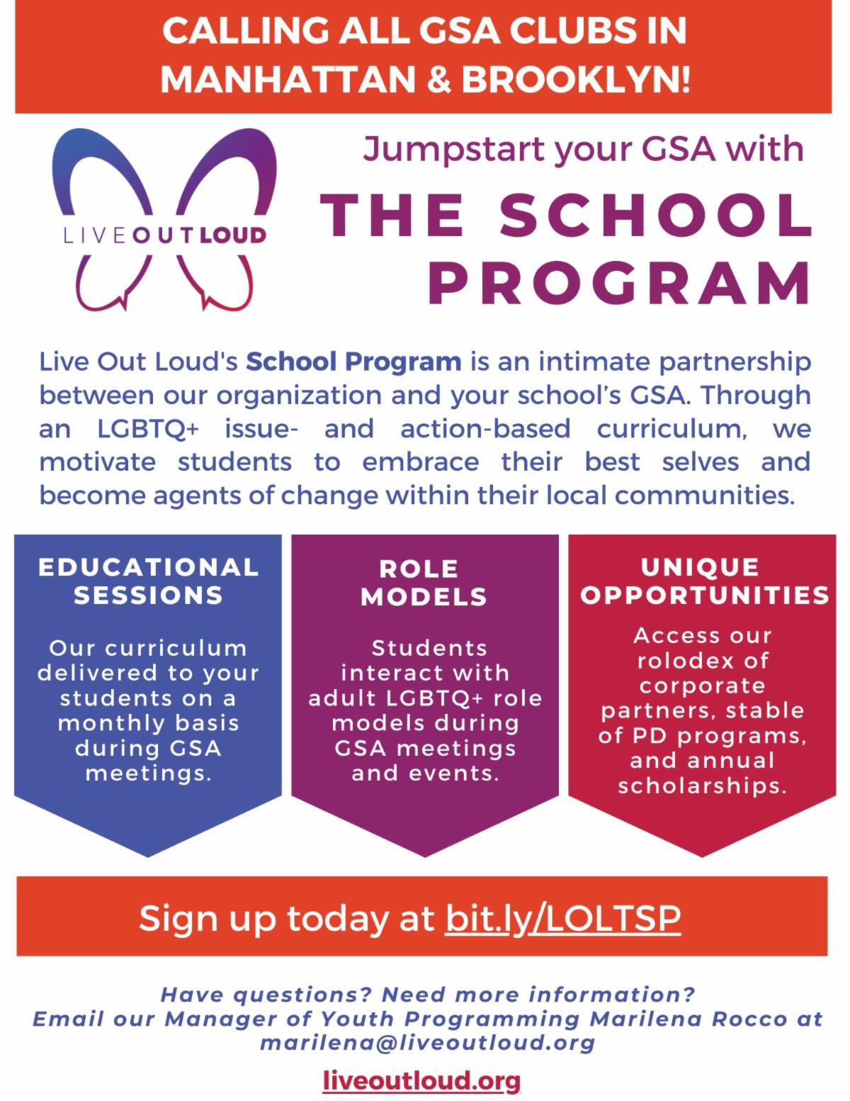 A promotional flyer for Live Out Loud's The School Program. Title reads: Calling all GSA clubs in Manhattan and Brooklyn! Jumpstart your GSA with the School Program. Text reads: Live Out Loud's School Program is an intimate partnership between our organization and your school's GSA. Through an LGBTQ+ issue- and action-based curriculum, we motivate students to embrace their best selves and become agents of change within tehir local communities. Three components of the program include: 1. Educational sessions: Our curriculum delivered to your students on a monthly basis during GSA meetings. 2. Role Models: Students interact with adults LGBTQ+ role models during GSA meetings and events. 3. Unique opportunities: Access our rolodex of corporate partners, stable of PD programs, and annual scholarships. Sign up today at bit dot l y slash capital L capital O capital L capital T capital S capital P; have questions? Need more information? email our Manager of Youth Programming Marilena Rocco at marilena at live out loud dot org
