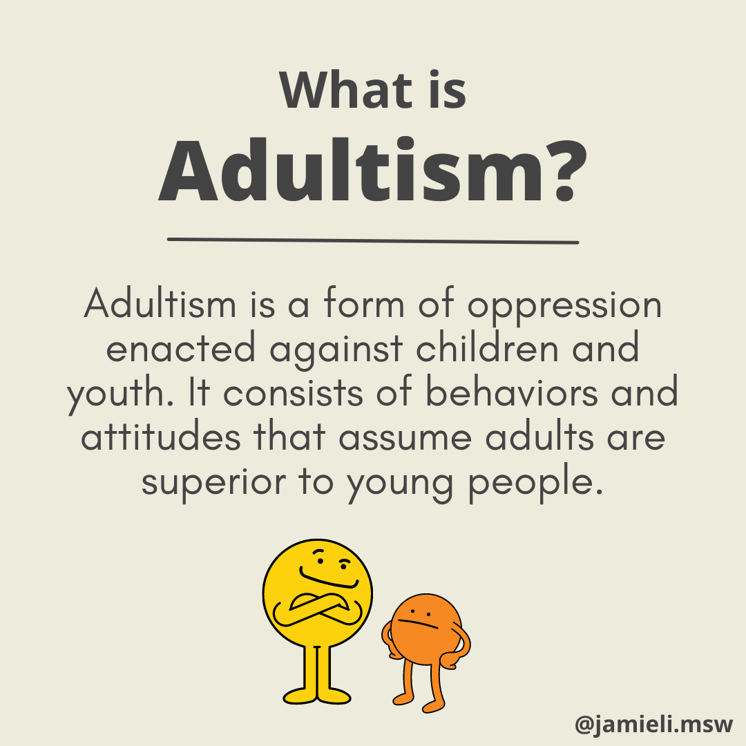 On a beige background and in black font, the title reads: What is adultism? Text reads: Adultism is a form of oppression enacted against children and youth. It consists of behaviors and attitudes that assume adults are superior to young people. Below the text is a graphic of two characters with a spherical body and arms and legs. A larger yellow character, stands with arms folded and a smug expression. They are looking down at a smaller orange character, who stands with hands on their hips and a slight frown on their face.