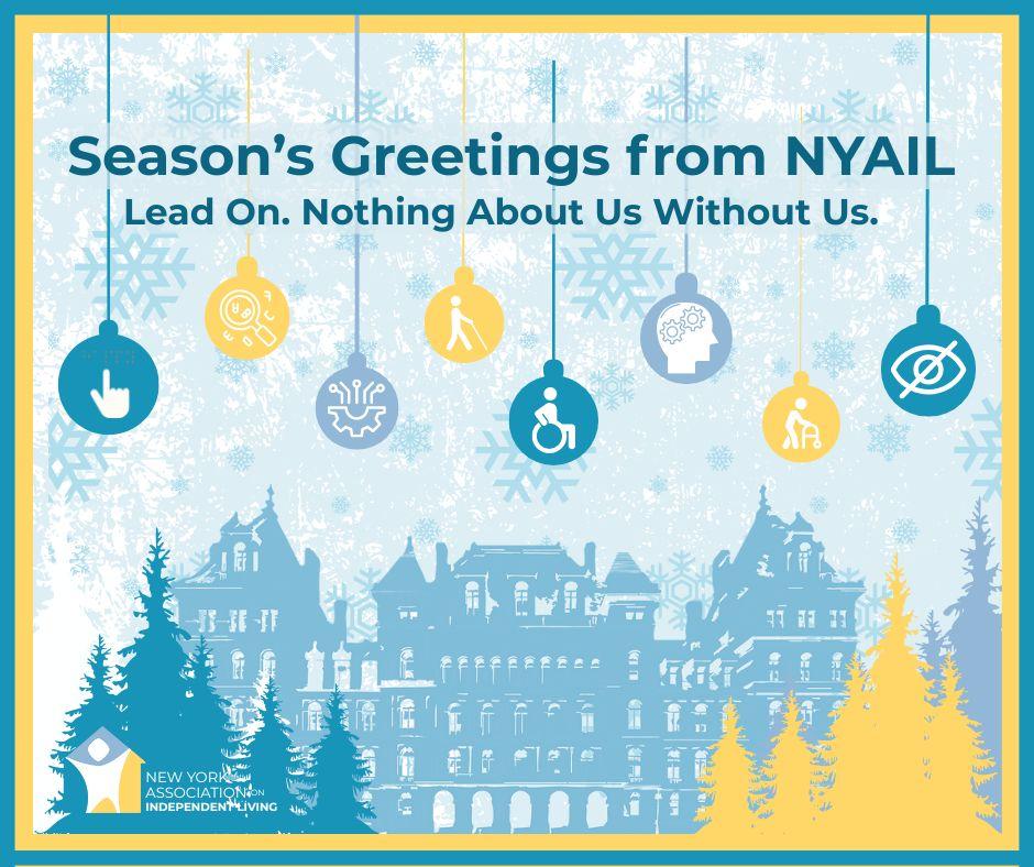 Graphic for the New York Association on Independent Living with a winter holiday theme. The background features light blue snowflakes over a pale backdrop, framed by a thin gold border. At the bottom, a silhouette of the New York State Capitol building in blue is surrounded by evergreen trees in shades of blue and gold. Hanging from the top are circular ornaments in blue, cyan, and gold, each displaying accessibility and disability inclusion icons such as a wheelchair symbol, a hand pointing, a brain, and a vision-impaired symbol. Centered text in dark blue reads: “Season’s Greetings from NYAIL” with a smaller tagline below: “Lead On. Nothing About Us Without Us.” The NYAIL logo appears in the lower left corner.