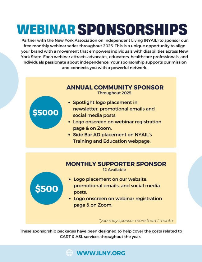 Webinar Sponsorship Flyer with details, Partner with the New York Association on Independent Living (NYAIL) to sponsor our free monthly webinar series throughout 2025. This is a unique opportunity to align your brand with a movement that empowers individuals with disabilities across New York State. Each webinar attracts advocates, educators, healthcare professionals, and individuals passionate about independence. Your sponsorship supports our mission and connects you with a powerful network.   ANNUAL COMMUNITY SPONSOR Throughout 2025  •	Spotlight logo placement in newsletter, promotional emails and social media posts. •	Logo onscreen on webinar registration page & on Zoom. •	Side Bar AD placement on NYAIL’s Training and Education webpage.   MONTHLY SUPPORTER SPONSOR *you may sponsor more than 1 month  •	12 Available •	Logo placement on our website, promotional emails, and social media posts. •	Logo onscreen on webinar registration page & on Zoom.