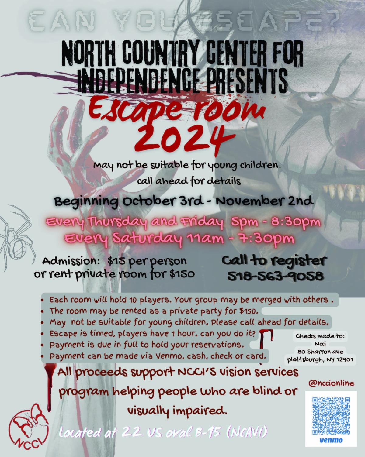 A poster for a escape room. The photo background is a creepy dark clown with bloody hands. The text overlay read CAN YOU ESCAPE? North County Center for Independence Presents Escape Room 2024. May not be suitable for young children. call ahead for details. Beginning October 3rd - November 2nd Every Thursday and Friday 5 pm-8:30pm. Every Saturday 11am - 7:30 pm. Admission : $15 per person  or rent a private room for $150. Call to register 598-563-9058. The flyer includes a qr code in bottom right corner with @nccionline above it