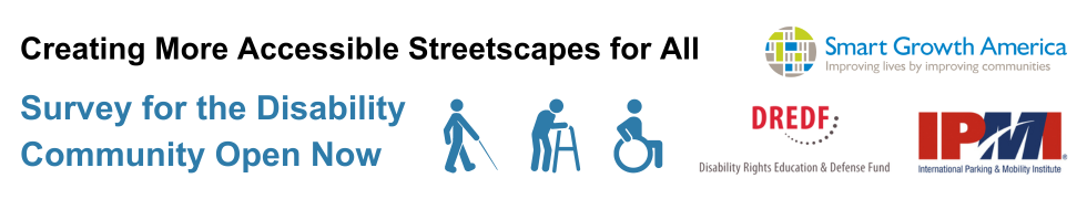 Image with text on the left that reads, Creating More Accessible Streetscapes for all | Survey for the disability community open now. Next to the text are 3 person icons; one with a walking stick, the next with a walker, and the last icon a person in a wheelchair. To the right of the icons are logos for Smart Growth America Improving lives by improving communities, DREDF Disability Rights Education & Defense Fund, IPMI International Parking & Mobility Institute
