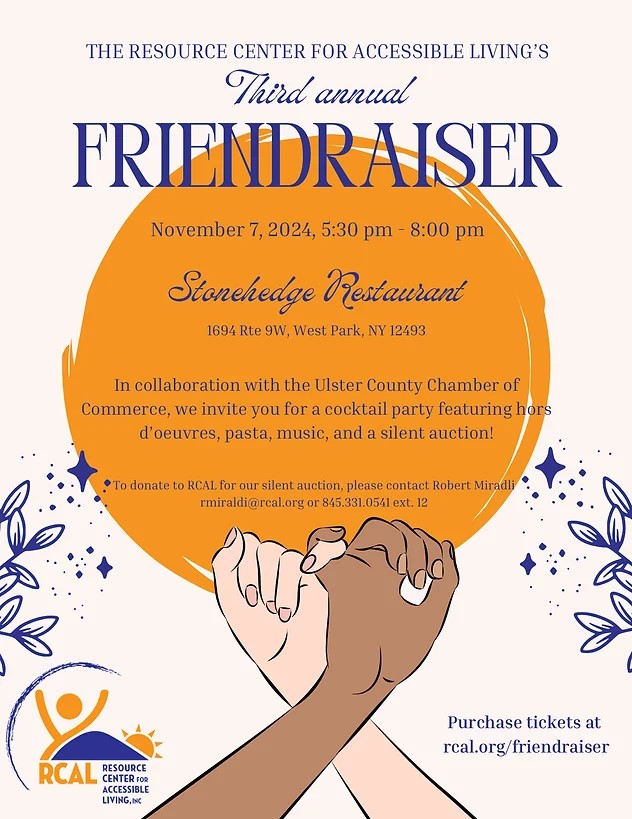 alt="May be a graphic of text that says 'THE RESOURCE CENTER FOR ACCESSIBLE LIVING'S Third annual FRIENDRAISER November' 2024, 5:30 pm 8:00 pm Stonchedge Restaurant 1694 Rte 9W, West Park. NY 12493 In collaboration with the Ulster County Chamber of Commerce, we invite you for a cocktail party featuring hors d'oeuvres, pasta, music, and a silent auction! To donate RCAL for our silent auction, please contact Robert Miradli rmiraldi@rcal.orgo or 845.331.0541 ext. 12 12 ള RCAL CENTERFOR FOR RESOURCE ACCESSIBLE LIVING.INC Purchase tickets Purchaseticketsat at rcal.org/ rcal.org/friendraiser'"