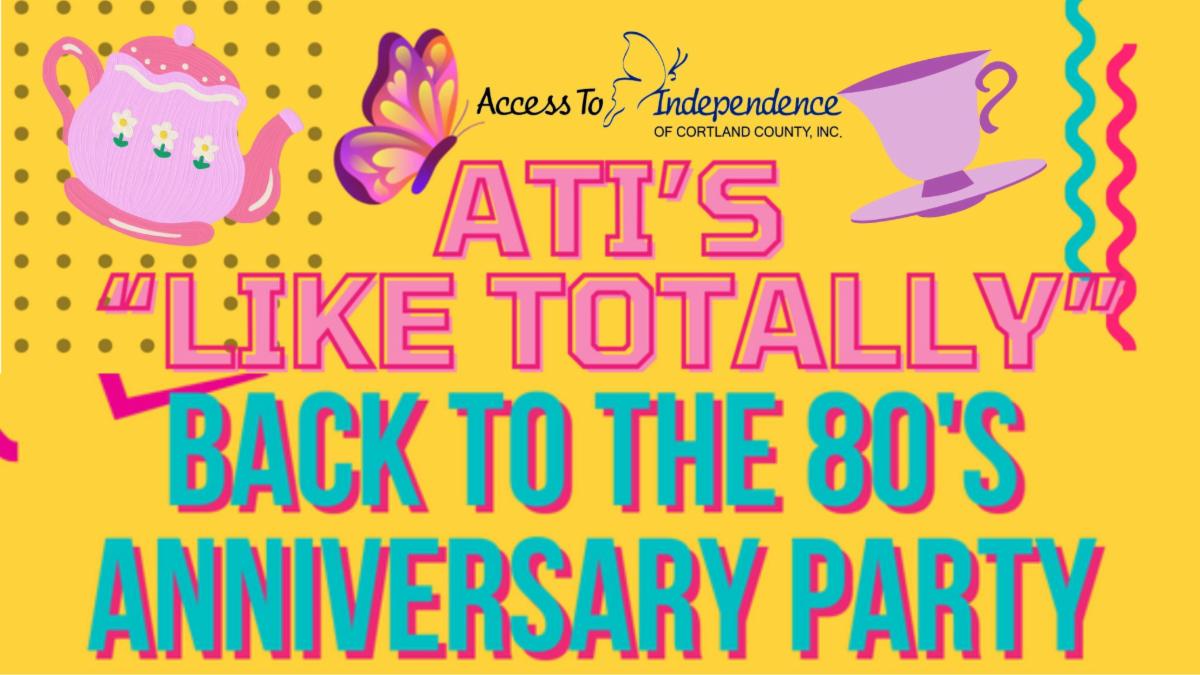 Bright golden yellow background with 80s' themed font that says ATI's "LIKE TOTALLY" Back to the 80s Anniversary Party. Tea pot , butterfly and a tea cup icon border the top of the image along with Access to Independence of Cortland County, Inc. text logo. The font colors are pink with red border and bright teal with magenta shadow