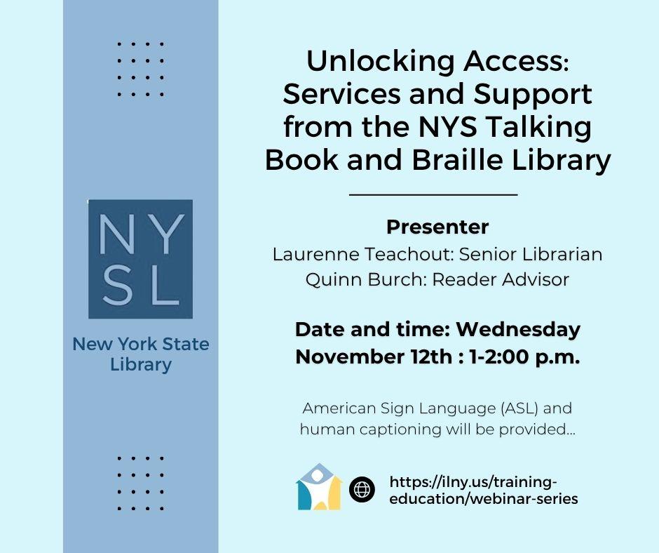 Light blue background featuring text and graphics the left side displays a dark blue vertical banner with the text nysl in large letters representing the new york state library accompanied by the full library name below the right side of the flyer outlines the details of an event titled unlocking access services and support from the nys talking book and braille library it includes information about the presenters laurenne teachout and quinn burch their roles as senior librarian and reader advisor respectively and the event details scheduled for wednesday november 12th from 1 to 2 00 pm the bottom section notes that american sign language and human captioning will be available there is an icon of a globe and people next to a url link for more information