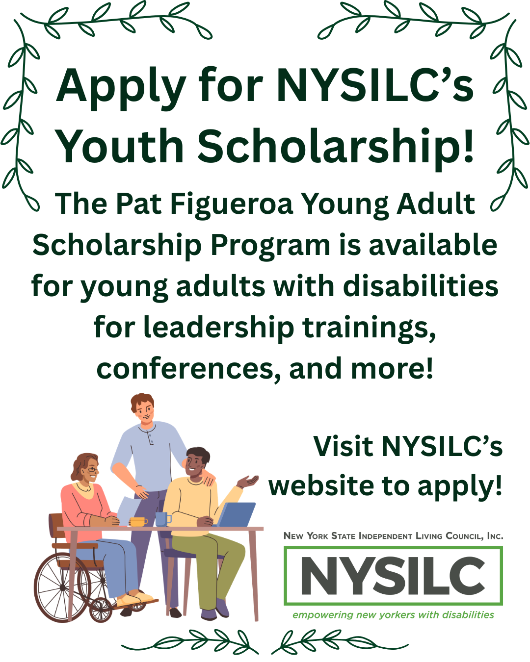  Pat Figueroa infographic provided by Emily: “"Decorative minimalist vines in the top left and right corner and bottom of the graphic. Text reads, "Apply for NYSILC's Youth Scholarship! The Pat Figueroa Young Adult Scholarship Program is available for young adults with disabilities for leadership trainings, conferences, and more! Visit NYSILC's website to apply! Below the text is a graphic of three individuals talking together, one is standing, one is in a wheelchair, and one is sitting at a desk with a laptop. Next to the graphic is NYSILC's logo